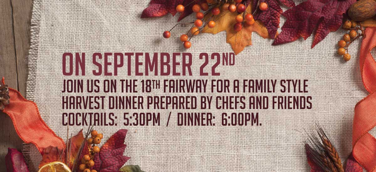 Join us on the 18th fairway for a family style harvest dinner prepared by Chefs and friends. Cocktails: 5:30pm / Dinner: 6:00pm